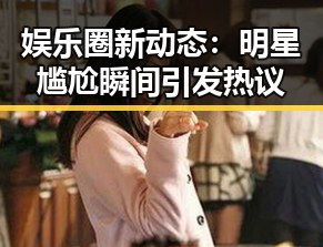 娱乐圈新动态：明星尴尬瞬间引发热议